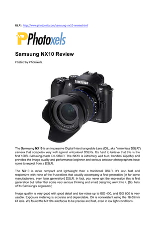 ULR : http://www.photoxels.com/samsung-nx10-review.html




Samsung NX10 Review
Posted by Photoxels




The Samsung NX10 is an impressive Digital Interchangeable Lens (DIL, aka "mirrorless DSLR")
camera that competes very well against entry-level DSLRs. It's hard to believe that this is the
first 100% Samsung-made DIL/DSLR. The NX10 is extremely well built, handles superbly and
provides the image quality and performance beginner and serious amateur photographers have
come to expect from a DSLR.

The NX10 is more compact and lightweight than a traditional DSLR. It's also fast and
responsive with none of the frustrations that usually accompany a first-generation [or for some
manufacturers, even later generation] DSLR. In fact, you never get the impression this is first
generation but rather that some very serious thinking and smart designing went into it. [So, hats
off to Samsung's engineers!]

Image quality is very good with good detail and low noise up to ISO 400, and ISO 800 is very
usable. Exposure metering is accurate and dependable. CA is nonexistent using the 18-55mm
kit lens. We found the NX10's autofocus to be precise and fast, even in low light conditions.
 