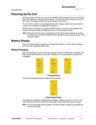 Using the Cart

Powering Up the Cart
                 When you wish to use the cart, turn on the ON/OFF switch located at the front of the cart,
                 above the keyboard, under the right handhold. The cart’s five LEDs will blink on and off
                 four times. The display will then provide the status of the battery.
                 To turn on the computer or make adjustments to the display, refer to the manufacturer’s
                 manual. The computer is supplied by the customer.
                 When the cart is powered up using the ON/OFF switch, the reset circuitry detects this
                 and the cart power system is initially based on the stored power settings.
                 Note: If the cart has never been programmed or if the stored power settings are invalid,
                       the three output channels will default to the off state thus providing no power to the
                       computer system.

Battery Display
                 The cart’s battery display enables you to determine whether or not the cart is charging
                 and how much charge the battery has.

Battery Charging
                 When the cart switch is on and the cart is plugged into an AC outlet and is charging, the
                 three middle LEDs will flash on and off in sequence. This cycle repeats until the cart is
                 unplugged.




                                                      Charging Battery
                 The Full LED will light when the battery is fully charged.




                                                   Fully Charged Battery
                 The battery is completely charged when the battery voltage is above 14.4 volts. In this
                 state, the Full LED will be on and the three center amber LEDs will continue to cycle.
                 Note: The cart will charge with the switch in the OFF position, however, the display will
                       not show the status.




                      Artromick NX10 Workstation       © 2007 Artromick | Proprietary + Confidential   -13-
 