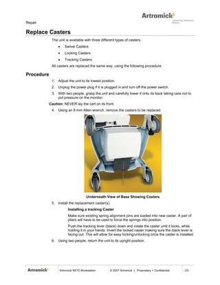 Repair

Replace Casters
             The unit is available with three different types of casters.
                 •   Swivel Casters
                 •   Locking Casters
                 •   Tracking Casters
             All casters are replaced the same way, using the following procedure.

Procedure
             1. Adjust the unit to its lowest position.
             2. Unplug the power plug if it is plugged in and turn off the power switch.
             3. With two people, grasp the unit and carefully lower it onto its back taking care not to
                put pressure on the monitor.
            Caution: NEVER lay the cart on its front.
             4. Using an 8 mm Allen wrench, remove the casters to be replaced.




                                     Underneath View of Base Showing Casters
             5. Install the replacement caster(s).
                        Installing a tracking Caster
                        Make sure existing spring alignment pins are loaded into new caster. A pair of
                        pliers will have to be used to force the springs into position.
                        Push the tracking lever (black) down and rotate the caster until it locks, while
                        holding it in your hands. Invert the locked caster making sure the black lever is
                        facing out. This will allow for easy locking/unlocking once the caster is installed.
             6. Using two people, return the unit to its upright position.




                  Artromick NX10 Workstation        © 2007 Artromick | Proprietary + Confidential    -33-
 
