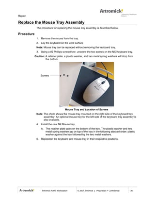 Repair

Replace the Mouse Tray Assembly
             The procedure for replacing the mouse tray assembly is described below.

Procedure
             1. Remove the mouse from the tray.
             2. Lay the keyboard on the work surface
             Note: Mouse tray can be replaced without removing the keyboard tray.
             3. Using a #2 Phillips screwdriver, unscrew the two screws on the NX Keyboard tray.
            Caution: A retainer plate, a plastic washer, and two metal spring washers will drop from
                     the bottom.




                 Screws




                                         Mouse Tray and Location of Screws
             Note: The photo shows the mouse tray mounted on the right side of the keyboard tray
                   assembly. An optional mouse tray for the left side of the keyboard tray assembly is
                   also available.
             4. Install the new NX Mouse tray.
                 A. The retainer plate goes on the bottom of the tray. The plastic washer and two
                    metal spring washers go on top of the tray in the following stacked order: plastic
                    washer against the tray followed by the two metal washers.
             5. Reposition the keyboard and mouse tray in their respective positions.




                  Artromick NX10 Workstation      © 2007 Artromick | Proprietary + Confidential   -36-
 