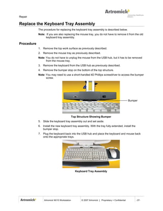 Repair

Replace the Keyboard Tray Assembly
            The procedure for replacing the keyboard tray assembly is described below.
            Note: If you are also replacing the mouse tray, you do not have to remove it from the old
                  keyboard tray assembly.

Procedure
            1. Remove the top work surface as previously described.
            2. Remove the mouse tray as previously described.
            Note: You do not have to unplug the mouse from the USB hub, but it has to be removed
                  from the mouse tray.
            3. Remove the keyboard from the USB hub as previously described.
            4. Remove the bumper stop on the bottom of the top structure.
            Note: You may need to use a short-handled #2 Phillips screwdriver to access the bumper
                  screw.




                                                                                                     Bumper




                                              Top Structure Showing Bumper
            5. Slide the keyboard tray assembly out and set aside.
            6. Install the new keyboard tray assembly. With the tray fully extended, install the
               bumper stop.
            7. Plug the keyboard back into the USB hub and place the keyboard and mouse back
               onto the appropriate trays.




                                                Keyboard Tray Assembly




                 Artromick NX10 Workstation          © 2007 Artromick | Proprietary + Confidential        -37-
 