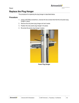 Repair

Replace the Plug Hanger
            The procedure for replacing the plug hanger is described below.

Procedure
            1. Using a #2 Phillip screwdriver, unscrew the two screws that hold the old power plug
               hanger in place.
            2. Remove the old power plug hanger and set it aside.
            3. Position the new power plug hanger in its place.
            4. Re-screw the power plug hanger in place.




                                             Power Plug Hanger




                Artromick NX10 Workstation      © 2007 Artromick | Proprietary + Confidential   -52-
 