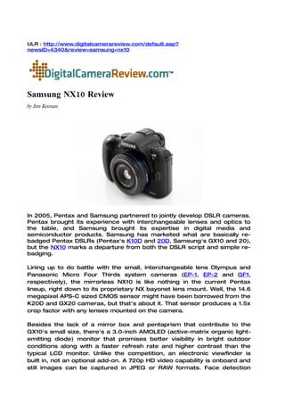 ULR : http://www.digitalcamerareview.com/default.asp?
newsID=4340&review=samsung+nx10




Samsung NX10 Review
by Jim Keenan




In 2005, Pentax and Samsung partnered to jointly develop DSLR cameras.
Pentax brought its experience with interchangeable lenses and optics to
the table, and Samsung brought its expertise in digital media and
semiconductor products. Samsung has marketed what are basically re-
badged Pentax DSLRs (Pentax's K10D and 20D, Samsung's GX10 and 20),
but the NX10 marks a departure from both the DSLR script and simple re-
badging.

Lining up to do battle with the small, interchangeable lens Olympus and
Panasonic Micro Four Thirds system cameras (EP-1, EP-2 and GF1,
respectively), the mirrorless NX10 is like nothing in the current Pentax
lineup, right down to its proprietary NX bayonet lens mount. Well, the 14.6
megapixel APS-C sized CMOS sensor might have been borrowed from the
K20D and GX20 cameras, but that's about it. That sensor produces a 1.5x
crop factor with any lenses mounted on the camera.

Besides the lack of a mirror box and pentaprism that contribute to the
GX10's small size, there's a 3.0-inch AMOLED (active-matrix organic light-
emitting diode) monitor that promises better visibility in bright outdoor
conditions along with a faster refresh rate and higher contrast than the
typical LCD monitor. Unlike the competition, an electronic viewfinder is
built in, not an optional add-on. A 720p HD video capability is onboard and
still images can be captured in JPEG or RAW formats. Face detection
 