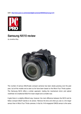 ULR : http://www.pcpro.co.uk/reviews/digital-cameras/358300/samsung-nx10<br />Samsung NX10 review<br />by Jonathan Bray<br />The number of serious DSLR-style compact cameras has been slowly growing over the past year, but all the models we’ve seen so far have been based on the Micro Four Thirds system. The Samsung NX10 offers a similar approach, trading the mechanical mirror and optical viewfinder of a traditional DSLR for lower weight and a smaller size.<br />It gets there in a slightly different way, however: the main difference between the NX10 and its fellow compact DSLR hybrids is its sensor. Remove the lens and what you see is a far larger sensor than in Micro Four Thirds cameras. In fact its 14.6-megapixel CMOS sensor is the same size (APS-C) as employed by the majority of consumer DSLRs, promising greater dynamic range and lower noise in low light.<br />Another advantage the NX10 holds over its competitors is a built-in viewfinder – not optical but digital – a serious advantage when shooting in bright conditions (others charge extra). As you raise the camera to your eye, it switches from screen view to viewfinder, enabling you to focus and frame your shots without having to squint or shade the screen with a hand. It’s sharp too, boasting a resolution of 920kpixels.<br />Not that the screen is a bad one. In fact, the NX10’s 3in OLED, 614kpixel display is about as bright and clear as you’ll find on any camera, compact or not, and the OLED panel’s self-illuminating pixels aren’t only good news for image quality but should help battery life too.<br />Even better news is that it manages to squeeze all this in, along with a pop-up integrated flash, without compromising on portability or build quality. The NX10 may look like a full-blooded DSLR but in the metal it’s a lot smaller, measuring 121mm front to back with the 30mm pancake lens, and 77mm with the standard 18-55mm kit lens.<br />The shaped, rubberised grip to the right of the lens makes it comfortable to handle, the body feels extremely solid, despite its small size, and there’s a good selection of manual controls littering the top edge and rear panel. A four way control offers shortcuts for focus, white balance, metering and ISO, while a wheel at the top allows quick shutter speed and aperture adjustments.<br />There are downsides to the design. It’s still a little worrying to see the sensor exposed to the air when you change lenses and not tucked away behind the protective barrier of mirror – this isn’t a camera you can change lenses on casually.<br />The new NX lens mount system means you don’t have access to the same range of lenses that owners of Micro Four Thirds cameras currently do. In addition to the optically stabilized f/3.5-f/5.6 18-55mm (27-83mm equivalent) kit lens mentioned earlier, there’s only an f/2 30mm pancake lens (46.2mm equivalent) and a telephoto zoom 50-200mm model (75-300mm equivalent), again optically stabilised, with an aperture range of f/4-f/5.6. Both are reasonable priced, however, at around £170 exc VAT each and Samsung has announced a further five lenses that will be added to the range soon.<br />And, as with the Olympus PEN cameras and Panasonic GF1, the NX10 relies on contrast detect autofocus, which is slower than the phase detect system used in DSLRs at this price. But the system here is fast for its type, focusing in under a second in the majority of situations, and that performance is generally reflected elsewhere too.<br />The NX10 took fewer than two seconds from off to first shot, under two seconds between shots in standard drive mode, and shot at a rate of 2.6fps in continuous mode.<br />Image quality is excellent too. The standard kit lens is sharp and demonstrated no sign of chromatic aberration or optical distortion in our tests, retaining very good sharpness right out to the corners of shots.<br />No matter what the lighting, we found the automatic settings did a very good job of getting the colour balance right, and low light performance was exceptional, with shots exhibiting no trace of noise at ISO 400 and, though some crept in at ISO 800, photos were still perfectly usable.<br />We’d recommend avoiding ISO 1600 and 3200, though, as noise is unacceptably intrusive at these levels. Add great dynamic range and it’s easily the match of the Micro Four Thirds cameras we’ve looked at.<br />The Samsung also shoots 720p HD video, and although quality is again exceptional, there is a fly in the ointment. The live autofocus tends to hunt around a little too much and its struggles are clearly audible on the soundtrack. The trouble is, it’s also rather difficult to focus manually, as the focus assist zoom view isn’t available in video mode.<br />But, the price makes up for this. For under £400 exc VAT you get not only a well-made compact camera that’s the equal of its Micro Four Thirds rivals in terms of build and image quality, but also one that’s better equipped, with a viewfinder and pop-up flash. The equivalent Panasonic GF1, purely in terms of features would set you back £621 exc VAT. The focus system still places the NX10 behind the best budget DSLRs in terms of pure performance, but for those who want top image quality from a compact package, this Samsung is a fantastic deal.<br />