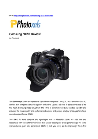 ULR : http://www.photoxels.com/samsung-nx10-review.html<br />Samsung NX10 Review<br />by Photoxels<br />The Samsung NX10 is an impressive Digital Interchangeable Lens (DIL, aka quot;
mirrorless DSLRquot;
) camera that competes very well against entry-level DSLRs. It's hard to believe that this is the first 100% Samsung-made DIL/DSLR. The NX10 is extremely well built, handles superbly and provides the image quality and performance beginner and serious amateur photographers have come to expect from a DSLR.<br />The NX10 is more compact and lightweight than a traditional DSLR. It's also fast and responsive with none of the frustrations that usually accompany a first-generation [or for some manufacturers, even later generation] DSLR. In fact, you never get the impression this is first generation but rather that some very serious thinking and smart designing went into it. [So, hats off to Samsung's engineers!]Image quality is very good with good detail and low noise up to ISO 400, and ISO 800 is very usable. Exposure metering is accurate and dependable. CA is nonexistent using the 18-55mm kit lens. We found the NX10's autofocus to be precise and fast, even in low light conditions.<br />The AMOLED screen display is beautifully clear and bright with a very wide angle of view. The NX10 has also one of the nicest user interface we've used: the menu structure is well designed and we love the attractive information display which can be easily read on the EVF without having to squint at tiny numbers. Consistent controls operation also makes the NX10 a very intuitive and user-friendly camera. <br />The NX10 is packed with the regular functionality of a DSLR and is perfect for those thinking of upgrading from a compact point-and-shoot to a DSLR. It is easy to use in Auto mode and more serious photographers can progress using the manual modes.<br />The NX10 is currently available with 3 interchangeable lenses and a K Mount adapter lets you attach more lenses.<br />Verdict: The Samsung NX10 is a compact and lightweight Digital Interchangeable Lens camera that beginner and serious amateur photographers will like from the moment they pick it up. It is user-friendly with DSLR-level features, performance and image quality. Overall, it is a well thought-out and fun camera to use. The NX10 wins our Editor's Choice Award 2010 (i.e. we highly recommend it).<br />See if you fit the Samsung NX10 User Profile below:<br />Samsung NX10User Profile•Desire a quality 14.6 MP resolution Digital Interchangeable Lens camera.•Want DSLR-like handling and controls: zoom ring, manual focus ring.•Want Live View that works well as on a compact digicam.•Want fast response times with no practical shutter lag.•Want fast and precise auto and manual focus.•Want a full-featured digital camera with many pro features.•Want ability to add on optional accessories, including lenses and a choice of powerful external speedlights.•Want all this in a smaller and lighter form factor than typical DSLRs.<br />