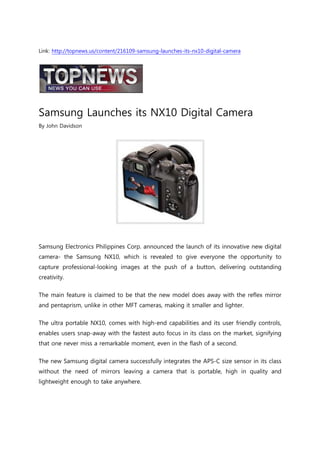 Link: http://topnews.us/content/216109-samsung-launches-its-nx10-digital-camera




Samsung Launches its NX10 Digital Camera
By John Davidson




Samsung Electronics Philippines Corp. announced the launch of its innovative new digital
camera- the Samsung NX10, which is revealed to give everyone the opportunity to
capture professional-looking images at the push of a button, delivering outstanding
creativity.

The main feature is claimed to be that the new model does away with the reflex mirror
and pentaprism, unlike in other MFT cameras, making it smaller and lighter.

The ultra portable NX10, comes with high-end capabilities and its user friendly controls,
enables users snap-away with the fastest auto focus in its class on the market, signifying
that one never miss a remarkable moment, even in the flash of a second.

The new Samsung digital camera successfully integrates the APS-C size sensor in its class
without the need of mirrors leaving a camera that is portable, high in quality and
lightweight enough to take anywhere.
 