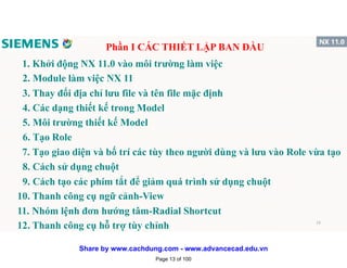 1. Khởi động NX 11.0 vào môi trường làm việc
Phần I CÁC THIẾT LẬP BAN ĐẦU
2. Module làm việc NX 11
3. Thay đổi địa chỉ lưu file và tên file mặc định
4. Các dạng thiết kế trong Model
5. Môi trường thiết kế Model
6. Tạo Role
7. Tạo giao diện và bố trí các tùy theo người dùng và lưu vào Role vừa tạo
8. Cách sử dụng chuột
9. Cách tạo các phím tắt để giảm quá trình sử dụng chuột
10. Thanh công cụ ngữ cảnh-View
11. Nhóm lệnh đơn hướng tâm-Radial Shortcut
12. Thanh công cụ hỗ trợ tùy chỉnh 13
Page 13 of 100
Share by www.cachdung.com - www.advancecad.edu.vn
 