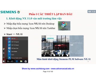 1. Khởi động NX 11.0 vào môi trường làm việc
 Nhấp đúp biểu tượng/ Icon NX 11 trên Desktop
 Nhấp chọn biểu tượng/ Icon NX 11 trên Taskbar
 Start >> NX 11
Màn hình khởi động Siemens PLM Sofware NX 11
Phần I CÁC THIẾT LẬP BAN ĐẦU
1/16/2017 14
Page 14 of 100
Share by www.cachdung.com - www.advancecad.edu.vn
 