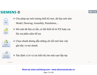  Cho phép tạo môi trường thiết kế mới, dữ liệu mới như
Model, Drawing, Assembly, Simulation,...
 Mở một dữ liệu có sẵn, có thể thiết kế từ NX hoặc các
file mà phần mềm hỗ trợ
 Chọn nhanh đường dẫn những chi tiết mới làm việc
gần đây và mở nhanh
 Xác định vị trí và các hiển thị cho một cụm lắp ráp
1/16/2017 17
Page 17 of 100
Share by www.cachdung.com - www.advancecad.edu.vn
 