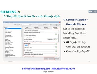 3. Thay đổi địa chỉ lưu file và tên file mặc định
v Customer Defaults /
General / File New
Đặt lại tên mặc định:
Modelling Part, Shape
Studio Part,...
 Ok / Apply để chấp
nhận thay đổi mặc định
 Cancel để hủy thay đổi
1/16/2017 29
Page 29 of 100
Share by www.cachdung.com - www.advancecad.edu.vn
 