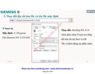 3. Thay đổi địa chỉ lưu file và tên file mặc định
v Start in
Mặc định: C:Program
FileSiemensNX 11.0UGII
Thay đổi: DesktopNX 11.0
click phải chọn Propertiesthay
đổi địa chỉ tại Start inOk
Tắt và khởi động lại phần mềm
1/16/2017 30
Page 30 of 100
w
w
w
.advancecad.edu.vn
Share by www.cachdung.com - www.advancecad.edu.vn
 