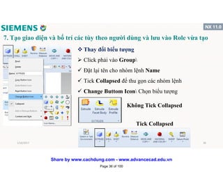 7. Tạo giao diện và bố trí các tùy theo người dùng và lưu vào Role vừa tạo
v Thay đổi biểu tượng
 Click phải vào Group
 Đặt lại tên cho nhóm lệnh Name
 Tick Collapsed để thu gọn các nhóm lệnh
 Change Buttom Icon Chọn biểu tượng
Tick Collapsed
Không Tick Collapsed
1/16/2017 36
Page 36 of 100
Share by www.cachdung.com - www.advancecad.edu.vn
 