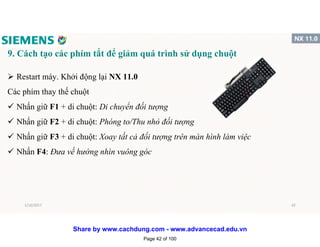 9. Cách tạo các phím tắt để giảm quá trình sử dụng chuột
 Restart máy. Khởi động lại NX 11.0
Các phím thay thế chuột
 Nhấn giữ F1 + di chuột: Di chuyển đối tượng
 Nhấn giữ F2 + di chuột: Phóng to/Thu nhỏ đối tượng
 Nhấn giữ F3 + di chuột: Xoay tất cả đối tượng trên màn hình làm việc
 Nhấn F4: Đưa về hướng nhìn vuông góc
1/16/2017 42
Page 42 of 100
Share by www.cachdung.com - www.advancecad.edu.vn
 