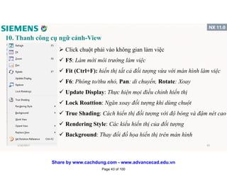 10. Thanh công cụ ngữ cảnh-View
 Click chuột phải vào không gian làm việc
 F5: Làm mới môi trường làm việc
 Fit (Ctrl+F): hiển thị tất cả đối tượng vừa với màn hình làm việc
 F6: Phóng to/thu nhỏ, Pan: di chuyển, Rotate: Xoay
 Update Display: Thực hiện mọi điều chỉnh hiển thị
 Lock Roattion: Ngăn xoay đối tượng khi dùng chuột
 True Shading: Cách hiển thị đối tượng với độ bóng và đậm nét cao
 Rendering Style: Các kiểu hiển thị của đối tượng
 Background: Thay đổi đồ họa hiển thị trên màn hình
1/16/2017 43
Page 43 of 100
Share by www.cachdung.com - www.advancecad.edu.vn
 