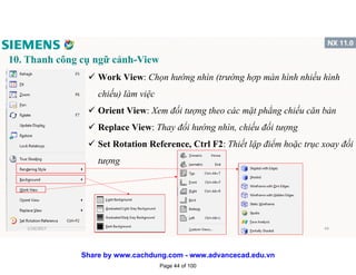 10. Thanh công cụ ngữ cảnh-View
 Work View: Chọn hướng nhìn (trường hợp màn hình nhiều hình
chiếu) làm việc
 Orient View: Xem đối tượng theo các mặt phẳng chiếu căn bản
 Replace View: Thay đổi hướng nhìn, chiếu đối tượng
 Set Rotation Reference, Ctrl F2: Thiết lập điểm hoặc trục xoay đối
tượng
1/16/2017 44
Page 44 of 100
Share by www.cachdung.com - www.advancecad.edu.vn
 