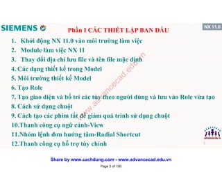 1. Khởi động NX 11.0 vào môi trường làm việc
2. Module làm việc NX 11
3. Thay đổi địa chỉ lưu file và tên file mặc định
4. Các dạng thiết kế trong Model
5. Môi trường thiết kế Model
6. Tạo Role
7. Tạo giao diện và bố trí các tùy theo người dùng và lưu vào Role vừa tạo
8. Cách sử dụng chuột
9. Cách tạo các phím tắt để giảm quá trình sử dụng chuột
10.Thanh công cụ ngữ cảnh-View
11.Nhóm lệnh đơn hướng tâm-Radial Shortcut
12.Thanh công cụ hỗ trợ tùy chỉnh
Phần I CÁC THIẾT LẬP BAN ĐẦU
5
Page 5 of 100
w
w
w
.advancecad.edu.vn
Share by www.cachdung.com - www.advancecad.edu.vn
 