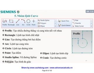 5. Nhóm lệnh Curve
v Profile: Tạo nhiều đường thẳng và cung tròn nối với nhau
v Rectangle: Lệnh tạo hình chữ nhật
v Line: Tạo đường thẳng bởi hai điểm
v Arc: Lệnh tạo cung tròn
v Circle: Lệnh tạo đường tròn
v Point: Tạo điểm
v Studio Spline: Vẽ đường Spline
v Polygon: Tạo hình đa giác
Profile
v Elipse: Lệnh tạo hình elip
v Conic: Tạo đường conic
1/16/2017 64
Page 64 of 100
Share by www.cachdung.com - www.advancecad.edu.vn
 