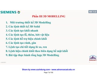 Phần III 3D MODELLING
1. Môi trường thiết kế 3D Modelling
2. Các lệnh thiết kế 3D Solid
3. Các lệnh tạo khối nhanh
4. Các lệnh tạo lỗ, thêm, bớt vật liệu
5. Các lệnh hỗ trợ hiệu chỉnh khối
6. Các lệnh tạo rãnh, gân
7. Lệnh tạo chi tiết dạng lò xo, ren
8. Lệnh hiệu chỉnh khối theo biên dạng bề mặt khối
9. Bài tập thực hành tổng hợp 3D Modelling
1/16/2017 7
Page 7 of 100
Share by www.cachdung.com - www.advancecad.edu.vn
 