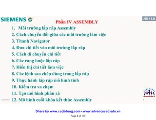 1. Môi trường lắp ráp Assembly
2. Cách chuyển đổi giữa các môi trường làm việc
3. Thanh Navigator
4. Đưa chi tiết vào môi trường lắp ráp
5. Cách di chuyển chi tiết
6. Các ràng buộc lắp ráp
7. Hiển thị chi tiết làm việc
8. Các lệnh sao chép dùng trong lắp ráp
9. Thực hành lắp ráp mô hình tĩnh
10. Kiểm tra va chạm
11. Tạo mô hình phân rã
12. Mô hình cuối khóa kết thúc Assembly
Phần IV ASSEMBLY
1/16/2017 8
Page 8 of 100
Share by www.cachdung.com - www.advancecad.edu.vn
 