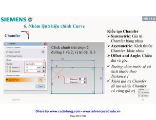 6. Nhóm lệnh hiệu chỉnh Curve
Chamfer
1
2
3
Click chuột trái chọn 2
đường 1 và 2, vị trí đặt là 3
Kiểu tạo Chamfer
Symmetric: Giá trị
Chamfer bằng nhau
Asymmetric: Kích thước
Chamfer khác nhau
Offset and Angle: Chiều
dài và góc
 Đường chọn trước sẽ có
kích thước theo
Distance 1
 Khóa giá trị Chamfer
để tạo nhiều Chamfer
có cùng giá trị
1/16/2017 86
Page 86 of 100
Share by www.cachdung.com - www.advancecad.edu.vn
 