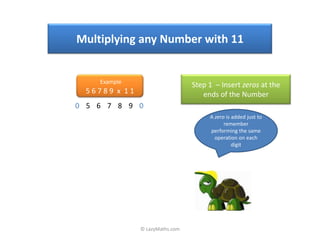 Multiplying any Number with 11


    Example
                                 Step 1 – Insert zeros at the
  56789 x 11                        ends of the Number
0 5 6 7 8 9 0
                                      A zero is added just to
                                            remember
                                      performing the same
                                        operation on each
                                                digit




               © LazyMaths.com
 