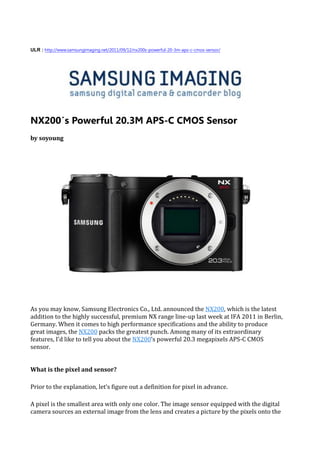 ULR : http://www.samsungimaging.net/2011/09/12/nx200s-powerful-20-3m-aps-c-cmos-sensor/




NX200′s Powerful 20.3M APS-C CMOS Sensor
by soyoung




As you may know, Samsung Electronics Co., Ltd. announced the NX200, which is the latest
addition to the highly successful, premium NX range line-up last week at IFA 2011 in Berlin,
Germany. When it comes to high performance specifications and the ability to produce
great images, the NX200 packs the greatest punch. Among many of its extraordinary
features, I’d like to tell you about the NX200’s powerful 20.3 megapixels APS-C CMOS
sensor.


What is the pixel and sensor?

Prior to the explanation, let’s figure out a definition for pixel in advance.

A pixel is the smallest area with only one color. The image sensor equipped with the digital
camera sources an external image from the lens and creates a picture by the pixels onto the
 