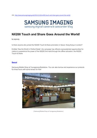 URL: http://www.samsungimaging.net/2011/11/24/nx200-touch-and-share-goes-around-the-world/




NX200 Touch and Share Goes Around the World!
by soyoung


Is there anyone who joined the NX200 Touch & Share promotion in Seoul, Hong Kong or London?

Entitled ‘See the World in Perfect Detail’, the campaign has offered unprecedented opportunities for
visitors to experience the power of the NX200 first hand through the offline activation, the NX200
Touch & Share.




Seoul

Samsung Mobile Shop at Youngpoong Bookstore. You can also borrow and experience our products
for three hours with some lenses for free!




                                 [ Samsung Mobile Shop at Youngpoong Bookstore ]
 