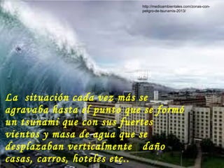 La situación cada vez más se
agravaba hasta el punto que se formó
un tsunami que con sus fuertes
vientos y masa de agua que se
desplazaban verticalmente daño
casas, carros, hoteles etc..
http://medioambientales.com/zonas-con-
peligro-de-tsunamis-2013/
 