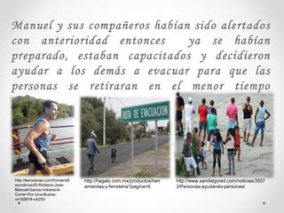 Manuel y sus compañeros habían sido alertados
con anterioridad entonces ya se habían
preparado, estaban capacitados y decidieron
ayudar a los demás a evacuar para que las
personas se retiraran en el menor tiempo
posible.
http://hagalo.com.mx/productos/herr
amientas-y-ferreteria?pagina=6
http://leonoticias.com/frontend/l
eonoticias/El-Roblano-Jose-
Manuel-Garcia-Volvera-A-
Correr-Por-Una-Buena-
vn165674-vst250
http://www.sandiegored.com/noticias/3557
3/Personas-ayudando-personas/
 