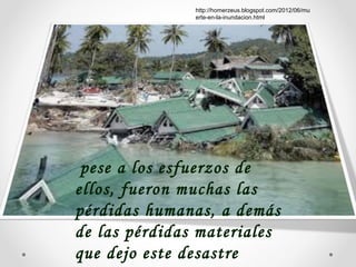 pese a los esfuerzos de
ellos, fueron muchas las
pérdidas humanas, a demás
de las pérdidas materiales
que dejo este desastre
http://homerzeus.blogspot.com/2012/06/mu
erte-en-la-inundacion.html
 