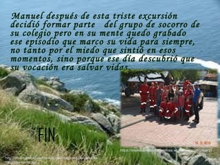 Manuel después de esta triste excursión
decidió formar parte del grupo de socorro de
su colegio pero en su mente quedo grabado
ese episodio que marco su vida para siempre,
no tanto por el miedo que sintió en esos
momentos, sino porque ese día descubrió que
su vocación era salvar vidas.
FIN
https://expresionescolaborativas.wordpress.com/page/2/
http://xn--imgenesdeamor-4db.net/imagenes-de-paisajes-
naturales-hermosos/
 