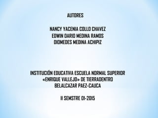 AUTORES
EDWIN DARIO MEDINA RAMOS
DIOMEDES MEDINA ACHIPIZ
INSTITUCIÓN EDUCATIVA ESCUELA NORMAL SUPERIOR
«ENRIQUE VALLEJO» DE TIERRADENTRO
BELALCAZAR PAEZ-CAUCA
II SEMSTRE 01-2015
NANCY YACENIA COLLO CHAVEZ
 