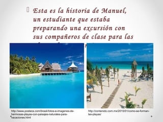  Esta es la historia de Manuel,
un estudiante que estaba
preparando una excursión con
sus compañeros de clase para las
playas de san Paraíso.
http://www.posteos.com/brasil-fotos-e-imagenes-de-
hermosas-playas-con-paisajes-naturales-para-
vacaciones.html
http://contenido.com.mx/2015/01/como-se-forman-
las-playas/
 