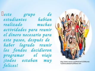 este grupo de
estudiantes habían
realizado muchas
actividades para reunir
el dinero necesario para
este paseo, después de
haber logrado reunir
los fondos decidieron
programar el viaje
¡todos estaban muy
felices!
http://www.narom.org/Noticias%20Mundo
%20Actualidad%20News.htm
 
