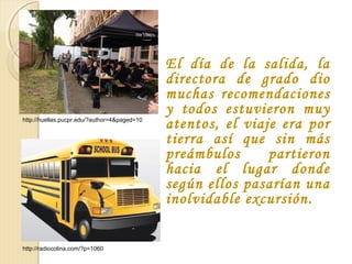 El día de la salida, la
directora de grado dio
muchas recomendaciones
y todos estuvieron muy
atentos, el viaje era por
tierra así que sin más
preámbulos partieron
hacia el lugar donde
según ellos pasarían una
inolvidable excursión.
http://radiocolina.com/?p=1060
http://huellas.pucpr.edu/?author=4&paged=10
 