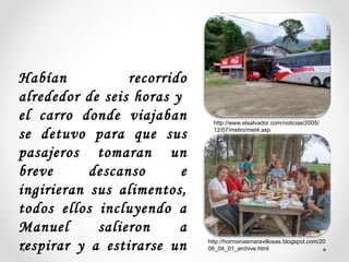 Habían recorrido
alrededor de seis horas y
el carro donde viajaban
se detuvo para que sus
pasajeros tomaran un
breve descanso e
ingirieran sus alimentos,
todos ellos incluyendo a
Manuel salieron a
respirar y a estirarse un
http://www.elsalvador.com/noticias/2005/
12/07/metro/met4.asp
http://hormonasmaravillosas.blogspot.com/20
06_04_01_archive.html
 