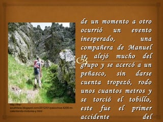 de un momento a otrode un momento a otro
ocurrió un eventoocurrió un evento
inesperado, unainesperado, una
compañera de Manuelcompañera de Manuel
se alejó mucho delse alejó mucho del
grupo y se acercó a ungrupo y se acercó a un
peñasco, sin darsepeñasco, sin darse
cuenta tropezó, rodocuenta tropezó, rodo
unos cuantos metros yunos cuantos metros y
se torció el tobillo,se torció el tobillo,
este fue el primereste fue el primer
accidente delaccidente del
http://the-
southface.blogspot.com/2012/01/pasochoa-4200-m-
calentando-motores-y.html
 