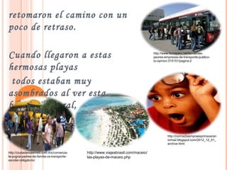 retomaron el camino con un
poco de retraso.
Cuando llegaron a estas
hermosas playas
todos estaban muy
asombrados al ver esta
belleza natural,
http://www.forosperu.net/temas/las-
peores-empresas-de-transporte-publico-
tu-opinion.515151/pagina-2
http://norma2siempreesprimaveran
orma2.blogspot.com/2012_12_01_
archive.html
http://www.viajeabrasil.com/maceio/
las-playas-de-maceio.php
http://ciudadanosenred.com.mx/comienza-
la-pugna-padres-de-familia-vs-transporte-
escolar-obligatorio/
 