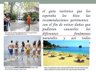 el guía turístico que los
esperaba les hizo las
recomendaciones pertinentes
con el fin de evitar daños que
pudieran causarles los
diferentes fenómenos
naturales y así todos
quedaron instruidos y listos
para disfrutar sus vacaciones.
http://www.abc.es/fotos-castilla-leon/20121017/guia-turistico-
encargado-explicar-1503509516614.html
http://sp.depositphotos.com/52077915/stock-photo-multi-
ethnic-friends-running-on-beach.html
http://nuevotiempo.org/mundoactual/2010/02/19/cuatro-claves-para-
viajar-y-disfrutar-con-poco-dinero-de-unas-buenas-vacaciones/
 