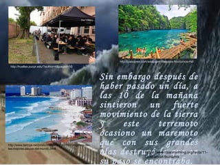 Sin embargo después de
haber pasado un día, a
las 10 de la mañana
sintieron un fuerte
movimiento de la tierra
y este terremoto
ocasiono un maremoto
que con sus grandes
olas destruyó lo que en
su paso se encontraba.
http://huellas.pucpr.edu/?author=4&paged=10
http://www.taringa.net/posts/imagenes/3937931/Algunas-de-
las-mejores-playas-del-mundo.html
http://paisajess.com/wallpaper/Paisajes-Nocturnos-Hd/
https://www.dosomething.org/facts/11-
facts-about-tsunamis
 