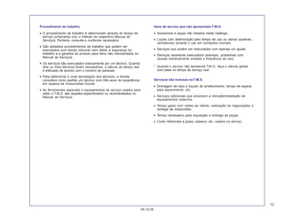 13
05.12.05
Procedimento de trabalho
• O procedimento de trabalho é determinado através do tempo de
serviço juntamente com o método do respectivo Manual de
Serviços. Portanto, consulte-o conforme necessário.
• São adotados procedimentos de trabalho que podem ser
executados num tempo reduzido sem afetar a segurança do
trabalho e a garantia do produto para itens não mencionados no
Manual de Serviços.
• Os serviços são executados basicamente por um técnico. Quando
dois ou mais técnicos forem necessários, o cálculo do tempo real
é efetuado de acordo com o número de pessoas.
• Para determinar o nível tecnológico dos técnicos, a Honda
considera como padrão um técnico com três anos de experiência
em reparos de motocicletas Honda.
• As ferramentas especiais e equipamentos de serviço usados para
obter o T.M.O. são aqueles especificados ou recomendados no
Manual de Serviços.
Itens de serviço que não apresentam T.M.O.
• Acessórios e peças não listados neste catálogo.
• Locais com deterioração pelo tempo de uso ou danos (quebras,
rachaduras) durante o uso em condições normais.
• Serviços que podem ser executados com apenas um ajuste.
• Serviços raramente executados (exemplo, problemas com
causas extremamente simples e freqüência de uso).
* Quando o serviço não apresenta T.M.O., faça o cálculo global
com base no tempo de serviço real.
Serviços não inclusos noT.M.O.
• Drenagem de óleo e líquido de arrefecimento, tempo de espera
para aquecimento, etc.
• Serviços adicionais que envolvem a remoção/instalação de
equipamentos externos.
• Tempo gasto com visitas ao cliente, realização de negociações e
entrega da motocicleta.
• Tempo necessário para requisição e entrega de peças.
• Custo referentes à graxa, adesivo, etc. usados no serviço.
 