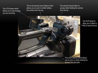 The LCD screen which
allows you to see footage
you are recording
This is the second zoom feature which
allows you to zoom in whilst holding
the camera from the top
The second record button to
access whilst holding the camera
from the top
Two XLR inputs to
allow you to attach a
MIC to record sound
First zoom feature which allows
you to zoom in whilst holding the
camera from the side
 