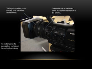 The next largest on the
camera allows you to zoom
the most professional way
The largest ring allows you to
manually focus the camera
when recording
The smallest ring on the camera
allows you to control the exposure of
the camera
 