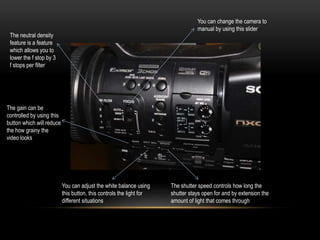 You can change the camera to
manual by using this slider
The neutral density
feature is a feature
which allows you to
lower the f stop by 3
f stops per filter
The gain can be
controlled by using this
button which will reduce
the how grainy the
video looks
You can adjust the white balance using
this button, this controls the light for
different situations
The shutter speed controls how long the
shutter stays open for and by extension the
amount of light that comes through
 