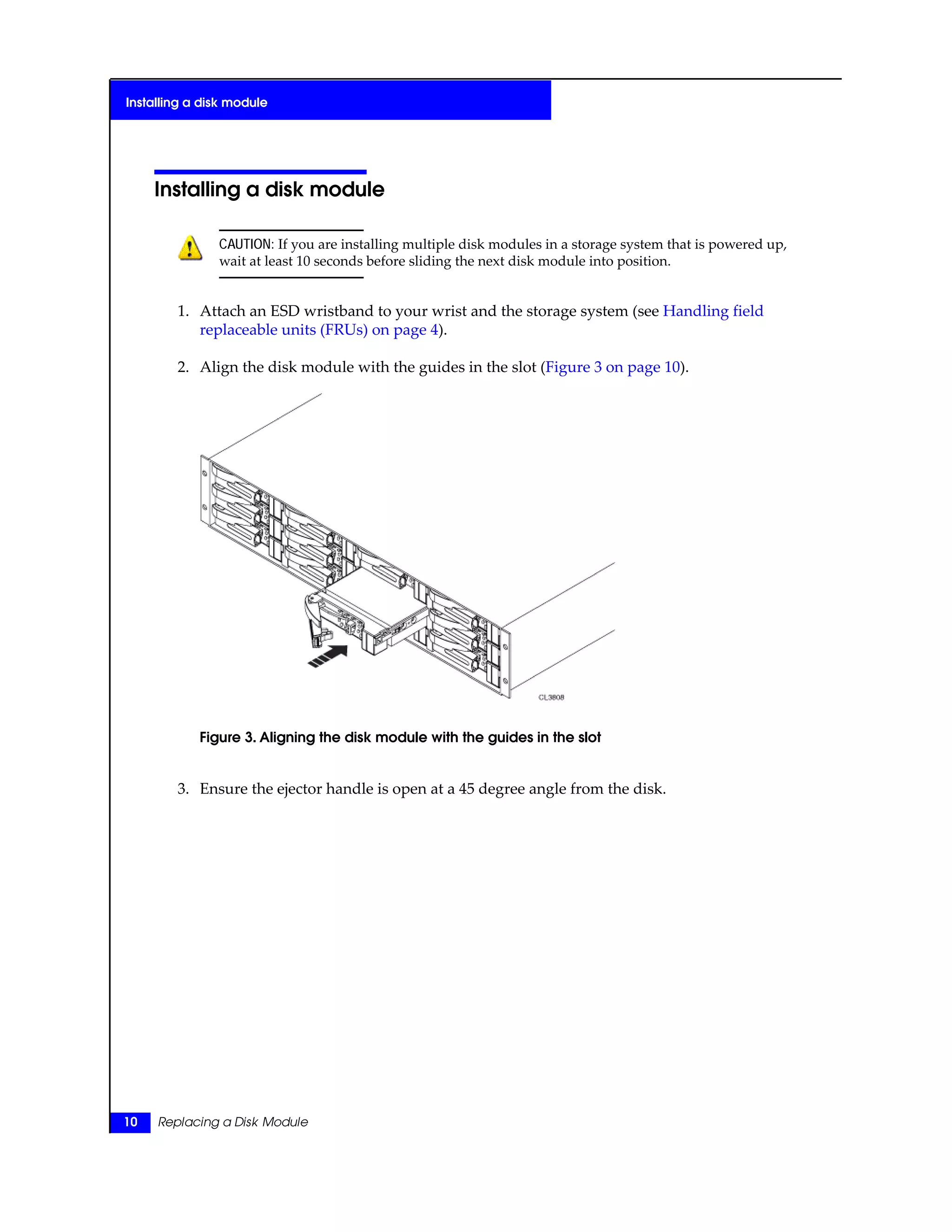 Installing a disk module
CAUTION: If you are installing multiple disk modules in a storage system that is powered up,
wait at least 10 seconds before sliding the next disk module into position.
1. Attach an ESD wristband to your wrist and the storage system (see Handling field
replaceable units (FRUs) on page 4).
2. Align the disk module with the guides in the slot (Figure 3 on page 10).
Figure 3. Aligning the disk module with the guides in the slot
3. Ensure the ejector handle is open at a 45 degree angle from the disk.
10 Replacing a Disk Module
Installing a disk module
 