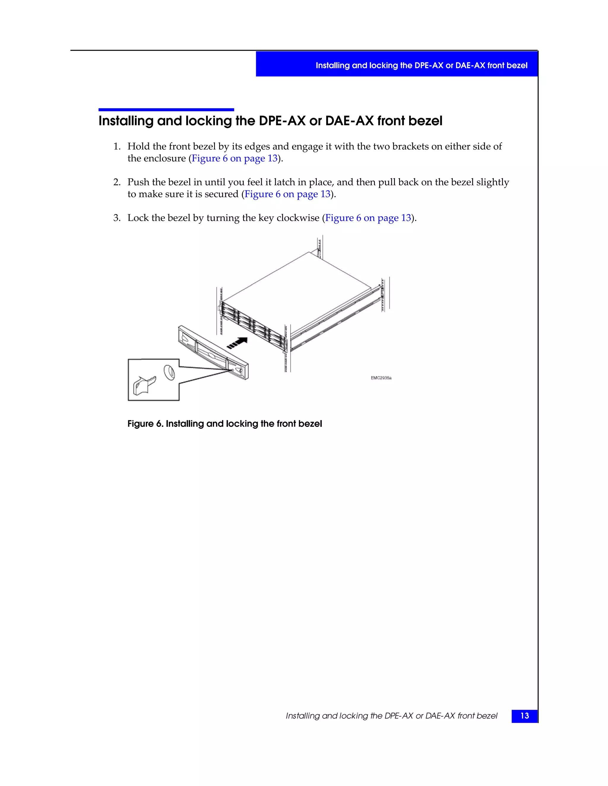 Installing and locking the DPE-AX or DAE-AX front bezel
1. Hold the front bezel by its edges and engage it with the two brackets on either side of
the enclosure (Figure 6 on page 13).
2. Push the bezel in until you feel it latch in place, and then pull back on the bezel slightly
to make sure it is secured (Figure 6 on page 13).
3. Lock the bezel by turning the key clockwise (Figure 6 on page 13).
Figure 6. Installing and locking the front bezel
Installing and locking the DPE-AX or DAE-AX front bezel 13
Installing and locking the DPE-AX or DAE-AX front bezel
 