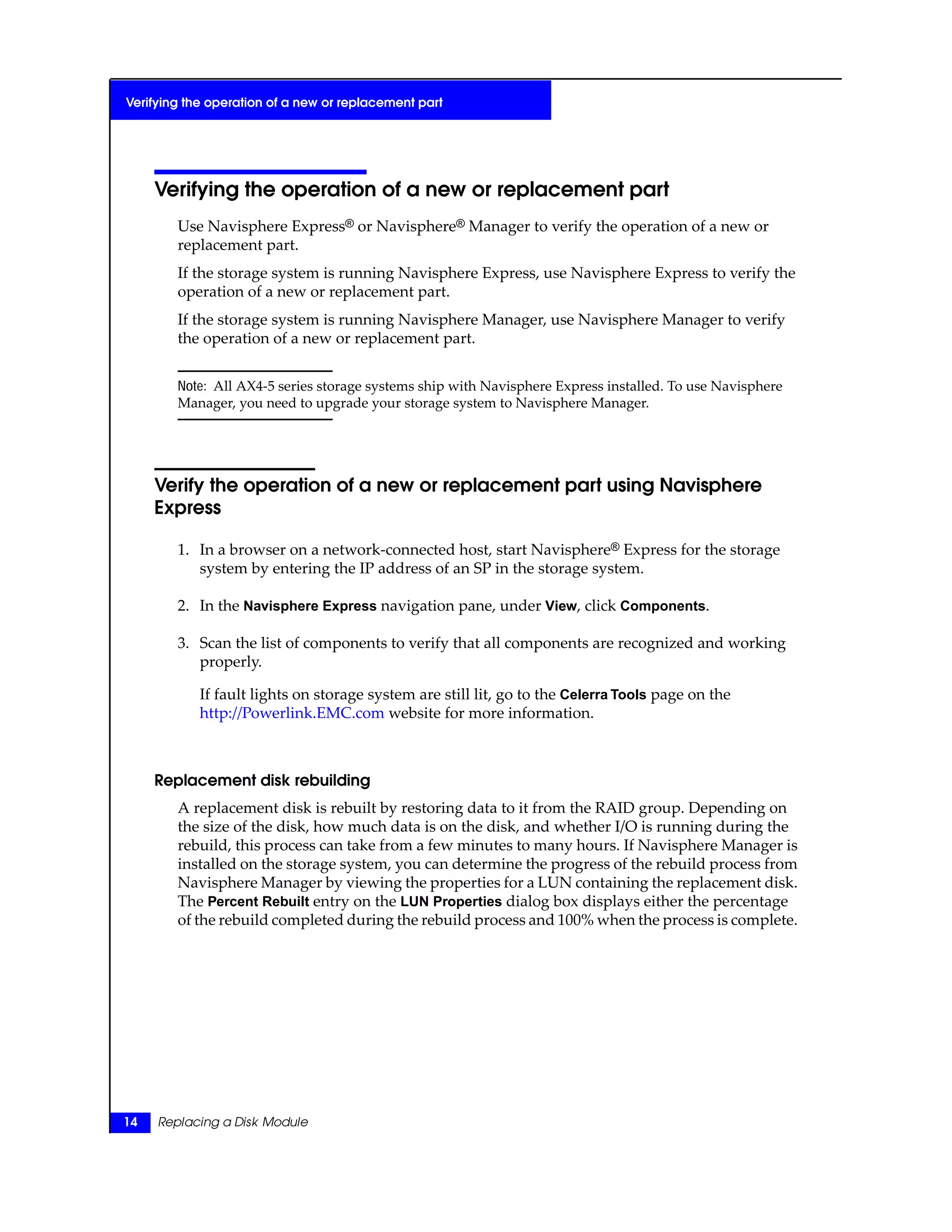 Verifying the operation of a new or replacement part
Use Navisphere Express® or Navisphere® Manager to verify the operation of a new or
replacement part.
If the storage system is running Navisphere Express, use Navisphere Express to verify the
operation of a new or replacement part.
If the storage system is running Navisphere Manager, use Navisphere Manager to verify
the operation of a new or replacement part.
Note: All AX4-5 series storage systems ship with Navisphere Express installed. To use Navisphere
Manager, you need to upgrade your storage system to Navisphere Manager.
Verify the operation of a new or replacement part using Navisphere
Express
1. In a browser on a network-connected host, start Navisphere® Express for the storage
system by entering the IP address of an SP in the storage system.
2. In the Navisphere Express navigation pane, under View, click Components.
3. Scan the list of components to verify that all components are recognized and working
properly.
If fault lights on storage system are still lit, go to the Celerra Tools page on the
http://Powerlink.EMC.com website for more information.
Replacement disk rebuilding
A replacement disk is rebuilt by restoring data to it from the RAID group. Depending on
the size of the disk, how much data is on the disk, and whether I/O is running during the
rebuild, this process can take from a few minutes to many hours. If Navisphere Manager is
installed on the storage system, you can determine the progress of the rebuild process from
Navisphere Manager by viewing the properties for a LUN containing the replacement disk.
The Percent Rebuilt entry on the LUN Properties dialog box displays either the percentage
of the rebuild completed during the rebuild process and 100% when the process is complete.
14 Replacing a Disk Module
Verifying the operation of a new or replacement part
 