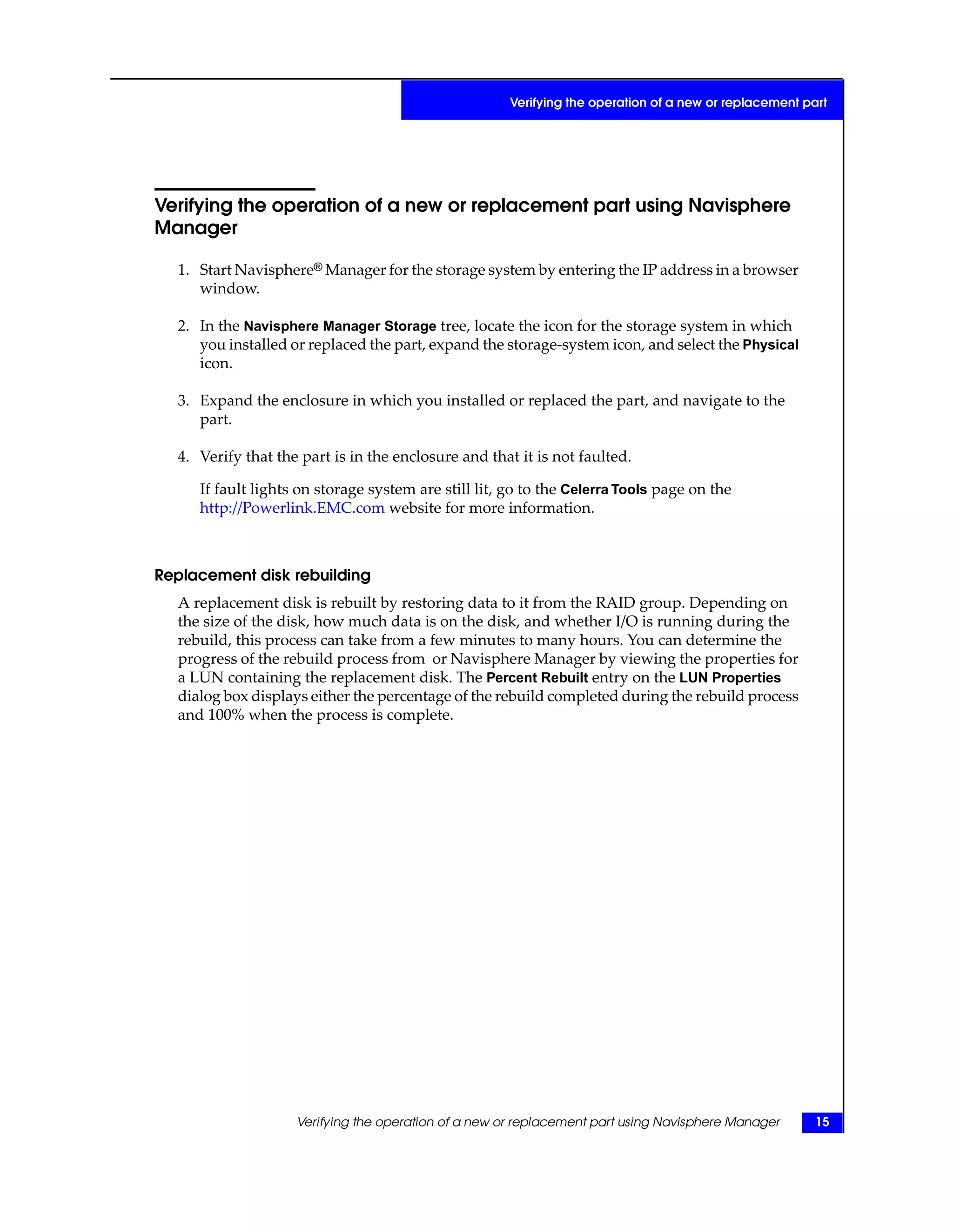 Verifying the operation of a new or replacement part using Navisphere
Manager
1. Start Navisphere® Manager for the storage system by entering the IP address in a browser
window.
2. In the Navisphere Manager Storage tree, locate the icon for the storage system in which
you installed or replaced the part, expand the storage-system icon, and select the Physical
icon.
3. Expand the enclosure in which you installed or replaced the part, and navigate to the
part.
4. Verify that the part is in the enclosure and that it is not faulted.
If fault lights on storage system are still lit, go to the Celerra Tools page on the
http://Powerlink.EMC.com website for more information.
Replacement disk rebuilding
A replacement disk is rebuilt by restoring data to it from the RAID group. Depending on
the size of the disk, how much data is on the disk, and whether I/O is running during the
rebuild, this process can take from a few minutes to many hours. You can determine the
progress of the rebuild process from or Navisphere Manager by viewing the properties for
a LUN containing the replacement disk. The Percent Rebuilt entry on the LUN Properties
dialog box displays either the percentage of the rebuild completed during the rebuild process
and 100% when the process is complete.
Verifying the operation of a new or replacement part using Navisphere Manager 15
Verifying the operation of a new or replacement part
 