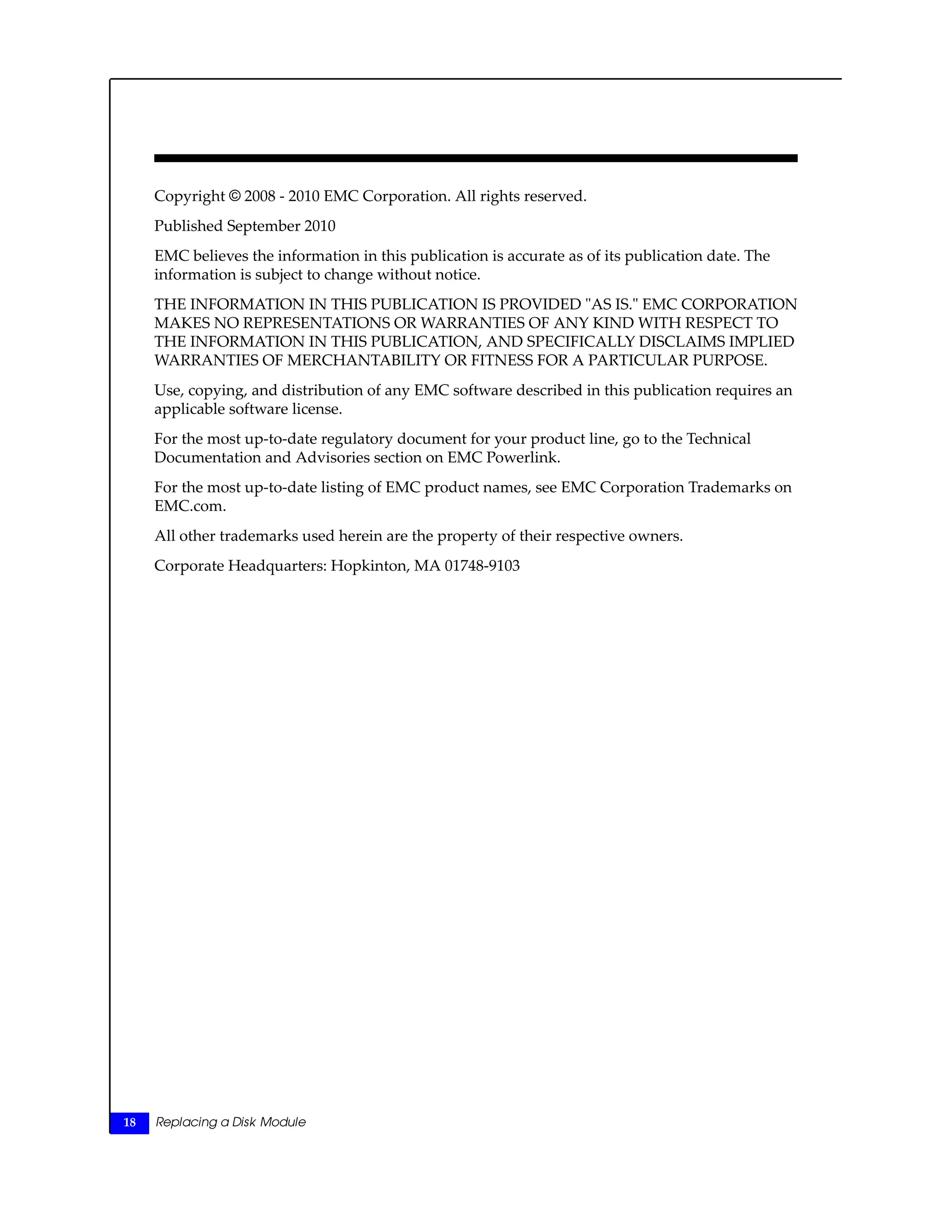 Copyright © 2008 - 2010 EMC Corporation. All rights reserved.
Published September 2010
EMC believes the information in this publication is accurate as of its publication date. The
information is subject to change without notice.
THE INFORMATION IN THIS PUBLICATION IS PROVIDED "AS IS." EMC CORPORATION
MAKES NO REPRESENTATIONS OR WARRANTIES OF ANY KIND WITH RESPECT TO
THE INFORMATION IN THIS PUBLICATION, AND SPECIFICALLY DISCLAIMS IMPLIED
WARRANTIES OF MERCHANTABILITY OR FITNESS FOR A PARTICULAR PURPOSE.
Use, copying, and distribution of any EMC software described in this publication requires an
applicable software license.
For the most up-to-date regulatory document for your product line, go to the Technical
Documentation and Advisories section on EMC Powerlink.
For the most up-to-date listing of EMC product names, see EMC Corporation Trademarks on
EMC.com.
All other trademarks used herein are the property of their respective owners.
Corporate Headquarters: Hopkinton, MA 01748-9103
18 Replacing a Disk Module
 