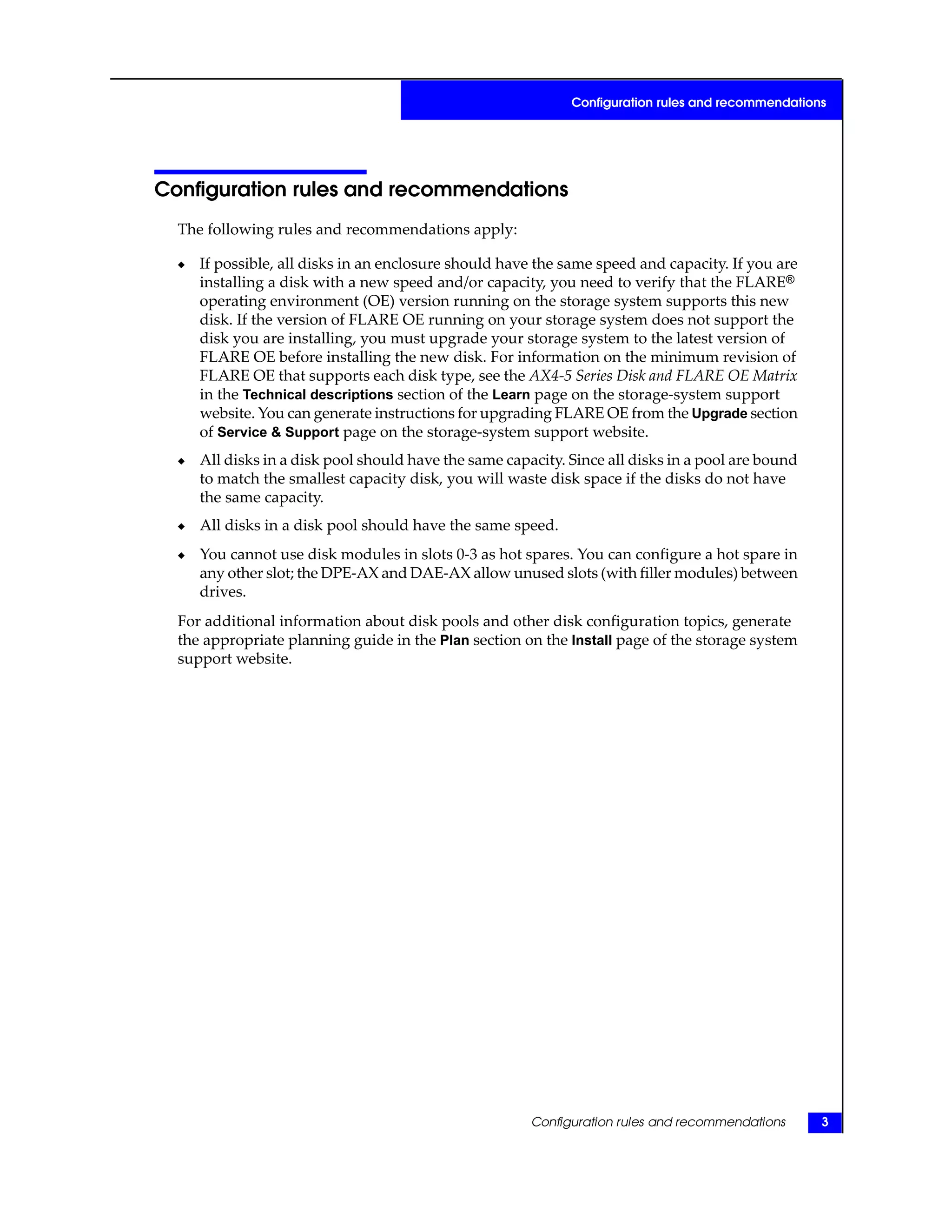 Configuration rules and recommendations
The following rules and recommendations apply:
◆ If possible, all disks in an enclosure should have the same speed and capacity. If you are
installing a disk with a new speed and/or capacity, you need to verify that the FLARE®
operating environment (OE) version running on the storage system supports this new
disk. If the version of FLARE OE running on your storage system does not support the
disk you are installing, you must upgrade your storage system to the latest version of
FLARE OE before installing the new disk. For information on the minimum revision of
FLARE OE that supports each disk type, see the AX4-5 Series Disk and FLARE OE Matrix
in the Technical descriptions section of the Learn page on the storage-system support
website. You can generate instructions for upgrading FLARE OE from the Upgrade section
of Service & Support page on the storage-system support website.
◆ All disks in a disk pool should have the same capacity. Since all disks in a pool are bound
to match the smallest capacity disk, you will waste disk space if the disks do not have
the same capacity.
◆ All disks in a disk pool should have the same speed.
◆ You cannot use disk modules in slots 0-3 as hot spares. You can configure a hot spare in
any other slot; the DPE-AX and DAE-AX allow unused slots (with filler modules) between
drives.
For additional information about disk pools and other disk configuration topics, generate
the appropriate planning guide in the Plan section on the Install page of the storage system
support website.
Configuration rules and recommendations 3
Configuration rules and recommendations
 